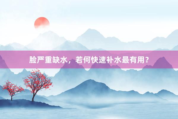 脸严重缺水，若何快速补水最有用？